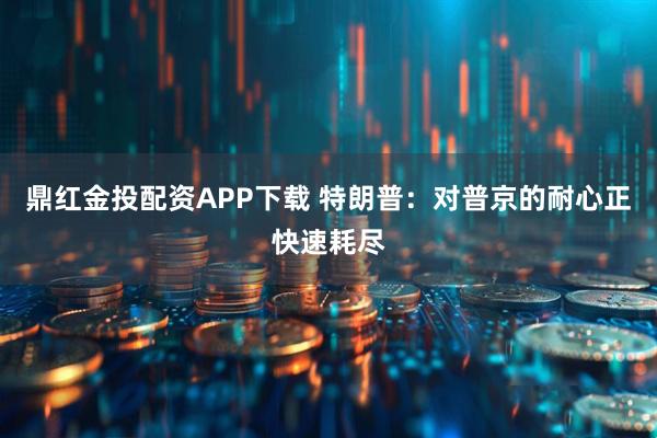 鼎红金投配资APP下载 特朗普：对普京的耐心正快速耗尽