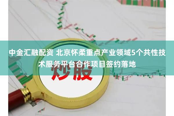 中金汇融配资 北京怀柔重点产业领域5个共性技术服务平台合作项目签约落地