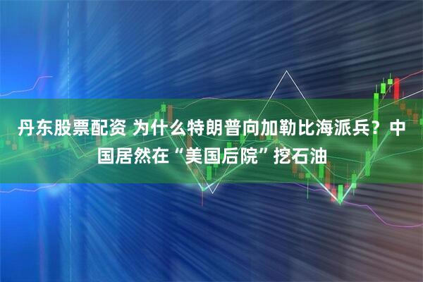 丹东股票配资 为什么特朗普向加勒比海派兵？中国居然在“美国后院”挖石油