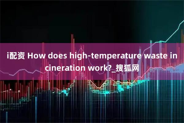 i配资 How does high-temperature waste incineration work?_搜狐网