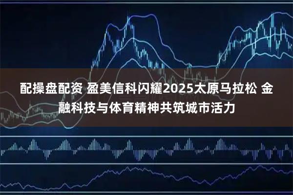 配操盘配资 盈美信科闪耀2025太原马拉松 金融科技与体育精神共筑城市活力