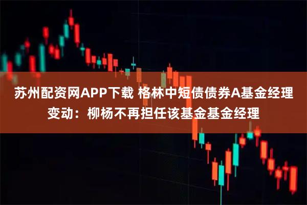 苏州配资网APP下载 格林中短债债券A基金经理变动：柳杨不再担任该基金基金经理