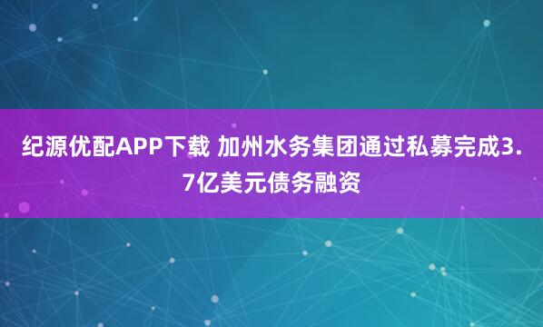 纪源优配APP下载 加州水务集团通过私募完成3.7亿美元债务融资
