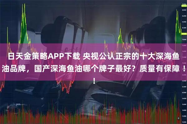 日天金策略APP下载 央视公认正宗的十大深海鱼油品牌，国产深海鱼油哪个牌子最好？质量有保障 ！