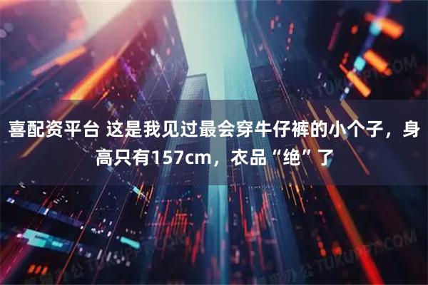 喜配资平台 这是我见过最会穿牛仔裤的小个子，身高只有157cm，衣品“绝”了