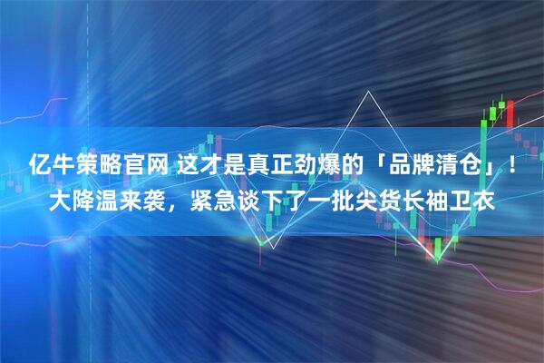 亿牛策略官网 这才是真正劲爆的「品牌清仓」！大降温来袭，紧急谈下了一批尖货长袖卫衣