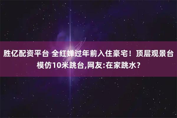 胜亿配资平台 全红婵过年前入住豪宅！顶层观景台模仿10米跳台,网友:在家跳水？