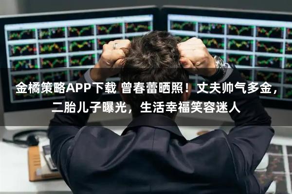 金橘策略APP下载 曾春蕾晒照！丈夫帅气多金，二胎儿子曝光，生活幸福笑容迷人