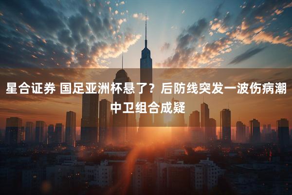 星合证券 国足亚洲杯悬了？后防线突发一波伤病潮 中卫组合成疑