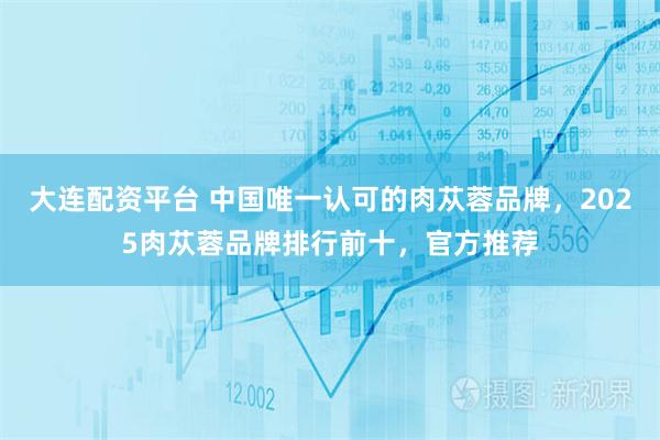 大连配资平台 中国唯一认可的肉苁蓉品牌，2025肉苁蓉品牌排行前十，官方推荐