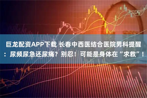 巨龙配资APP下载 长春中西医结合医院男科提醒：尿频尿急还尿痛？别忍！可能是身体在“求救”！