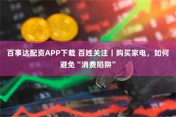 百事达配资APP下载 百姓关注丨购买家电，如何避免“消费陷阱”
