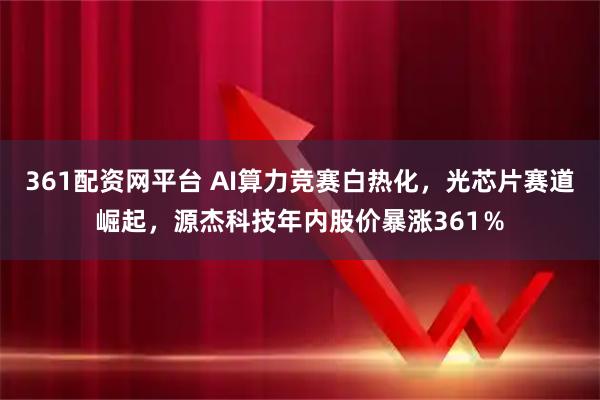 361配资网平台 AI算力竞赛白热化，光芯片赛道崛起，源杰科技年内股价暴涨361％