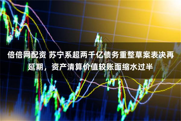 倍倍网配资 苏宁系超两千亿债务重整草案表决再延期，资产清算价值较账面缩水过半