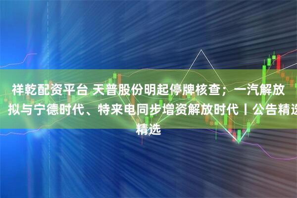祥乾配资平台 天普股份明起停牌核查；一汽解放：拟与宁德时代、特来电同步增资解放时代丨公告精选