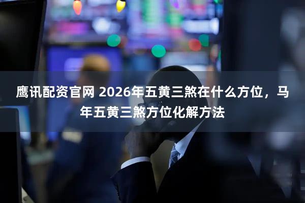 鹰讯配资官网 2026年五黄三煞在什么方位，马年五黄三煞方位化解方法