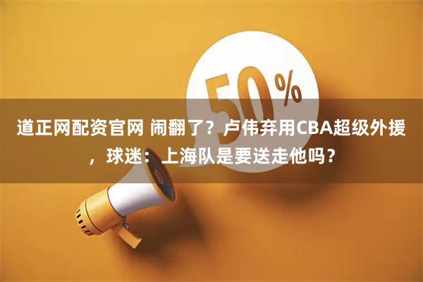 道正网配资官网 闹翻了？卢伟弃用CBA超级外援，球迷：上海队是要送走他吗？