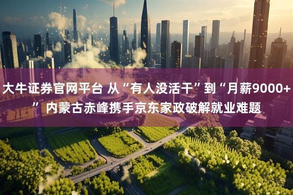 大牛证券官网平台 从“有人没活干”到“月薪9000+” 内蒙古赤峰携手京东家政破解就业难题