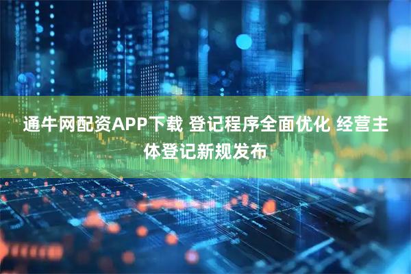 通牛网配资APP下载 登记程序全面优化 经营主体登记新规发布