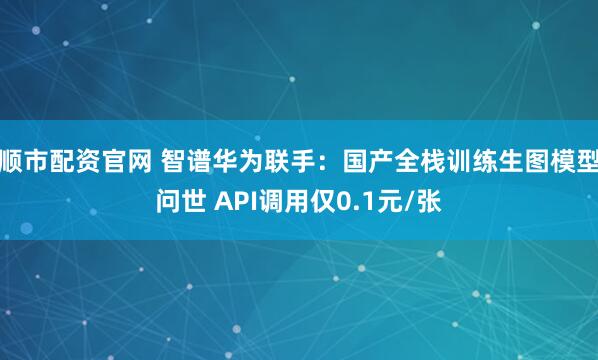 顺市配资官网 智谱华为联手：国产全栈训练生图模型问世 API调用仅0.1元/张