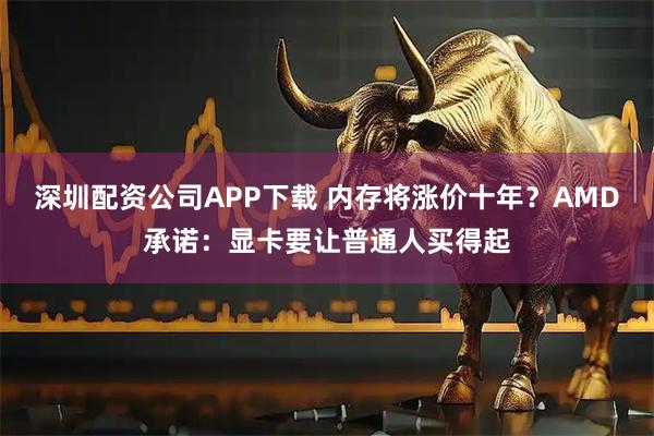 深圳配资公司APP下载 内存将涨价十年？AMD承诺：显卡要让普通人买得起