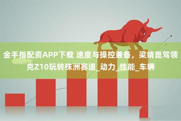 金手指配资APP下载 速度与操控兼备，梁靖崑驾领克Z10玩转株洲赛道_动力_性能_车辆