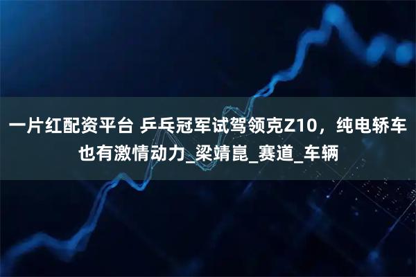 一片红配资平台 乒乓冠军试驾领克Z10,纯电轿车也有激情动力_梁靖崑_赛道_车辆