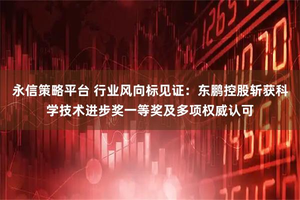 永信策略平台 行业风向标见证：东鹏控股斩获科学技术进步奖一等奖及多项权威认可