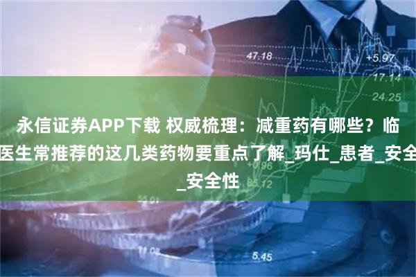 永信证券APP下载 权威梳理:减重药有哪些?临床医生常推荐的这几类药物要重点了解_玛仕_患者_安全性