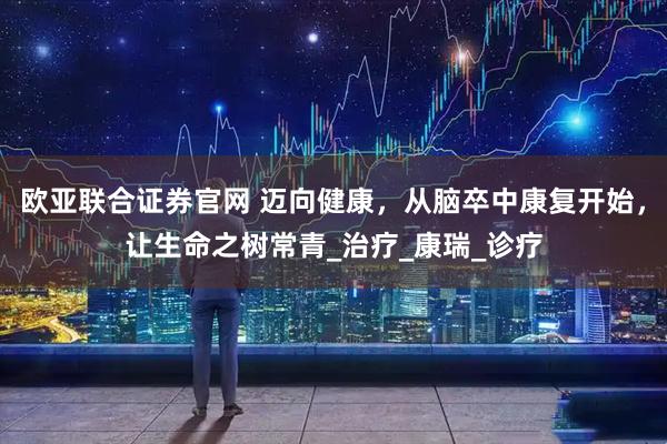 欧亚联合证券官网 迈向健康,从脑卒中康复开始,让生命之树常青_治疗_康瑞_诊疗