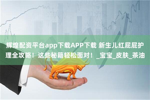 辉煌配资平台app下载APP下载 新生儿红屁屁护理全攻略！这些秘籍轻松面对！_宝宝_皮肤_茶油