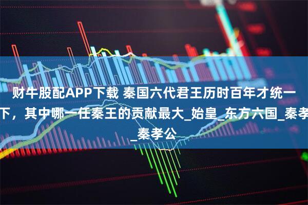 财牛股配APP下载 秦国六代君王历时百年才统一天下，其中哪一任秦王的贡献最大_始皇_东方六国_秦孝公