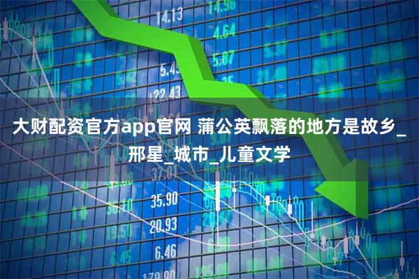 大财配资官方app官网 蒲公英飘落的地方是故乡_邢星_城市_儿童文学