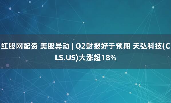 红股网配资 美股异动 | Q2财报好于预期 天弘科技(CLS.US)大涨超18%