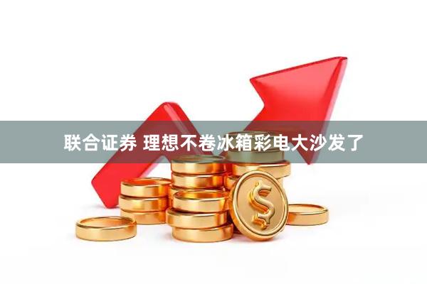 联合证券 理想不卷冰箱彩电大沙发了