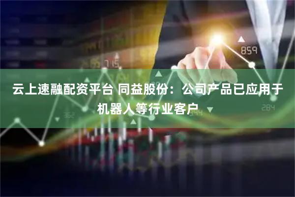 云上速融配资平台 同益股份：公司产品已应用于机器人等行业客户