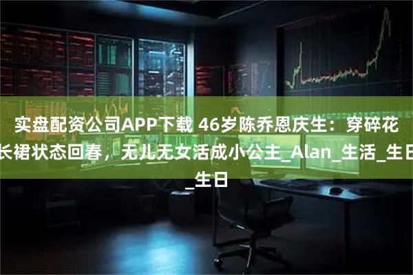 实盘配资公司APP下载 46岁陈乔恩庆生：穿碎花长裙状态回春，无儿无女活成小公主_Alan_生活_生日