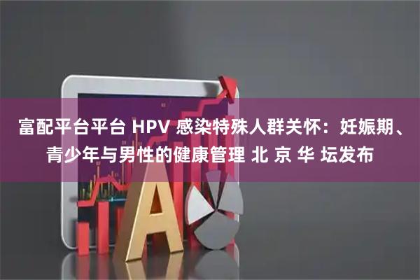 富配平台平台 HPV 感染特殊人群关怀：妊娠期、青少年与男性的健康管理 北 京 华 坛发布
