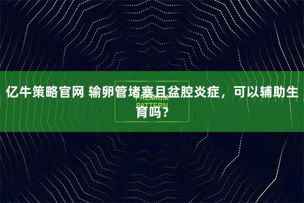 亿牛策略官网 输卵管堵塞且盆腔炎症，可以辅助生育吗？