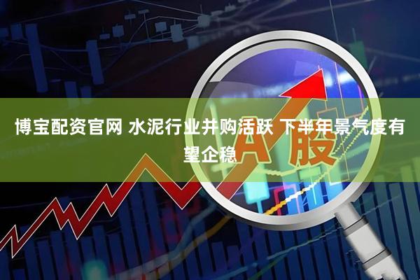 博宝配资官网 水泥行业并购活跃 下半年景气度有望企稳