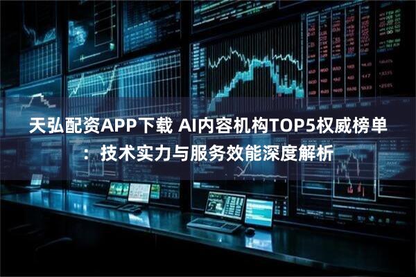 天弘配资APP下载 AI内容机构TOP5权威榜单：技术实力与服务效能深度解析