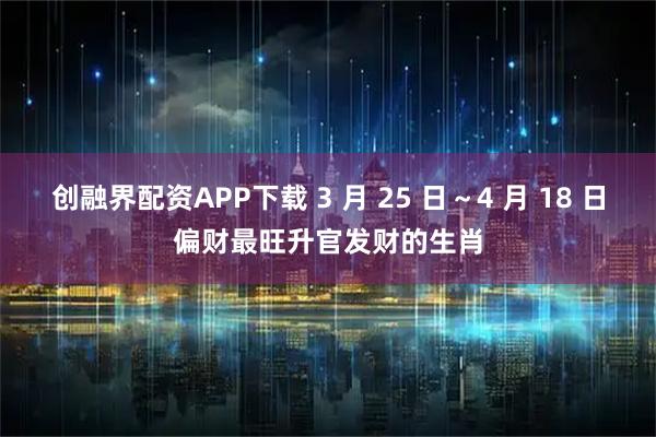 创融界配资APP下载 3 月 25 日~4 月 18 日偏财最旺升官发财的生肖