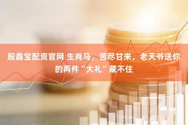 股鑫宝配资官网 生肖马，苦尽甘来，老天爷送你的两件“大礼”藏不住