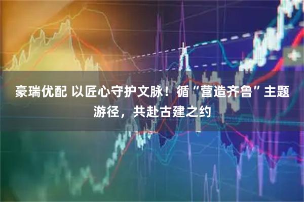 豪瑞优配 以匠心守护文脉!循“营造齐鲁”主题游径,共赴古建之约