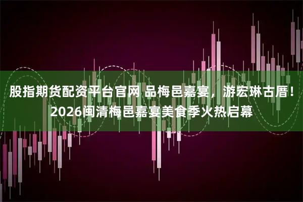 股指期货配资平台官网 品梅邑嘉宴，游宏琳古厝！2026闽清梅邑嘉宴美食季火热启幕